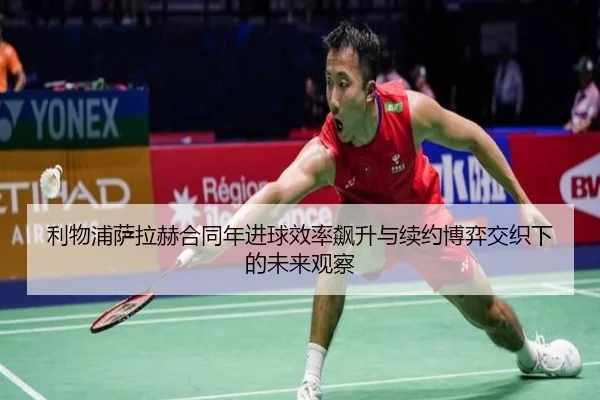 利物浦萨拉赫合同年进球效率飙升与续约博弈交织下的未来观察