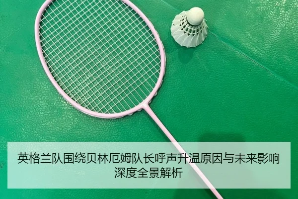 英格兰队围绕贝林厄姆队长呼声升温原因与未来影响深度全景解析